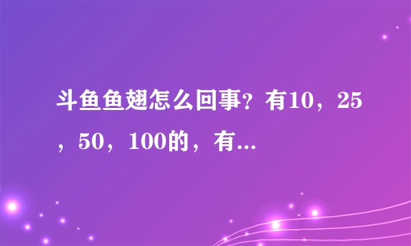 斗鱼鱼翅怎么回事？有10，25，50，100的，有的100一个，有的10快一个，不是说一块一个吗？