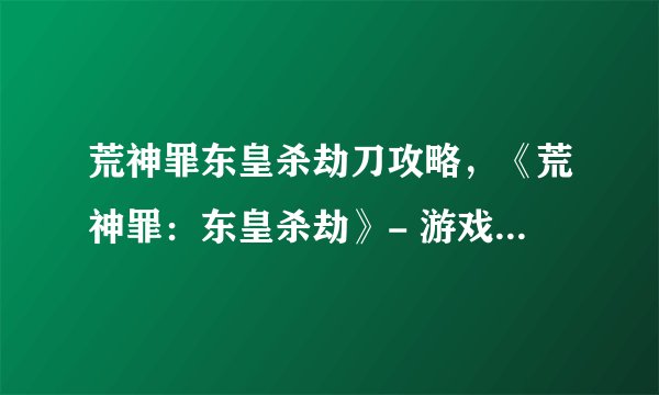 荒神罪东皇杀劫刀攻略，《荒神罪：东皇杀劫》- 游戏攻略大全