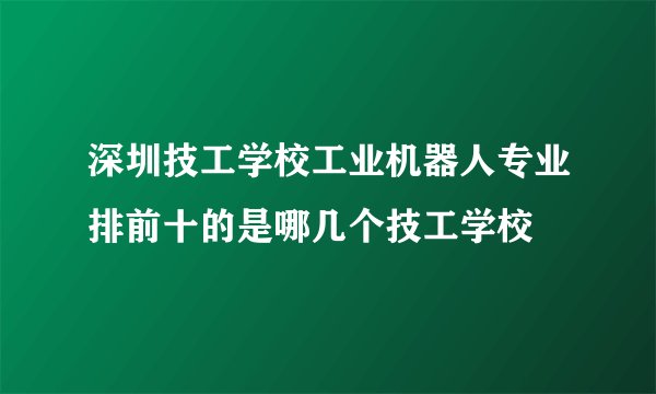 深圳技工学校工业机器人专业排前十的是哪几个技工学校