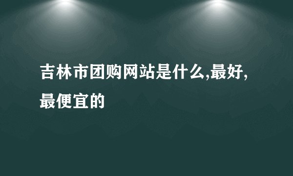 吉林市团购网站是什么,最好,最便宜的