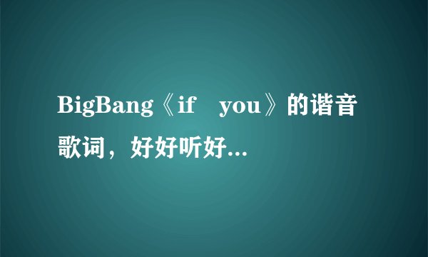BigBang《if you》的谐音歌词，好好听好想学，谁有