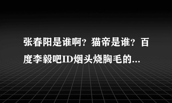 张春阳是谁啊？猫帝是谁？百度李毅吧ID烟头烧胸毛的是谁？他怎么出名的？他那些照片是真的么？