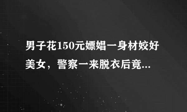 男子花150元嫖娼一身材姣好美女，警察一来脱衣后竟是男扮女装