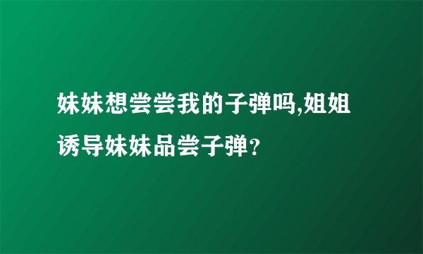 妹妹想尝尝我的子弹吗,姐姐诱导妹妹品尝子弹？