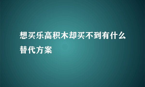 想买乐高积木却买不到有什么替代方案