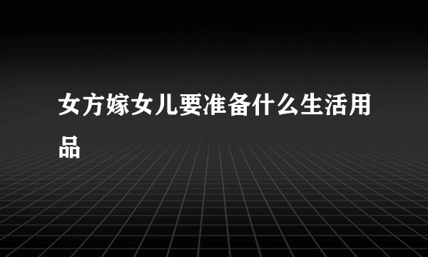 女方嫁女儿要准备什么生活用品