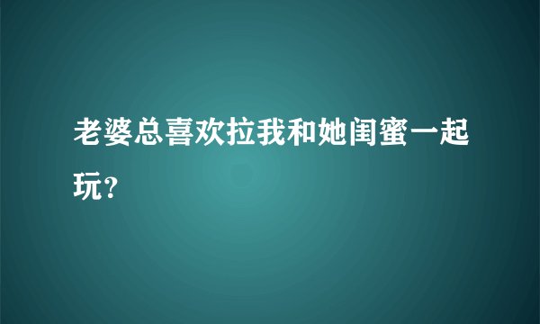 老婆总喜欢拉我和她闺蜜一起玩？