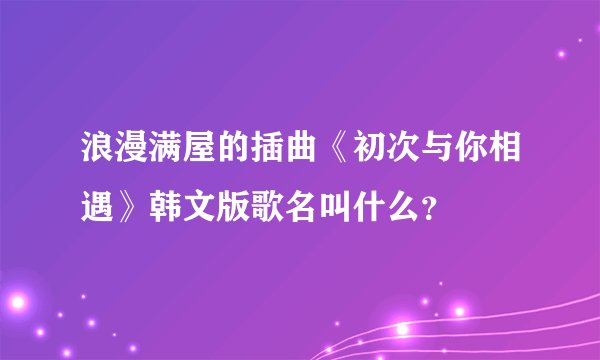 浪漫满屋的插曲《初次与你相遇》韩文版歌名叫什么？