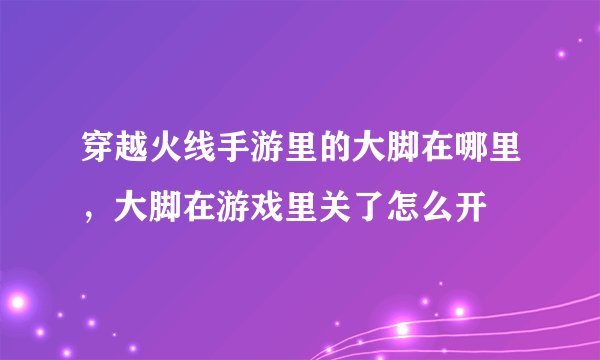 穿越火线手游里的大脚在哪里，大脚在游戏里关了怎么开