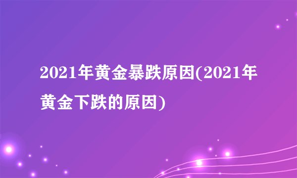 2021年黄金暴跌原因(2021年黄金下跌的原因)