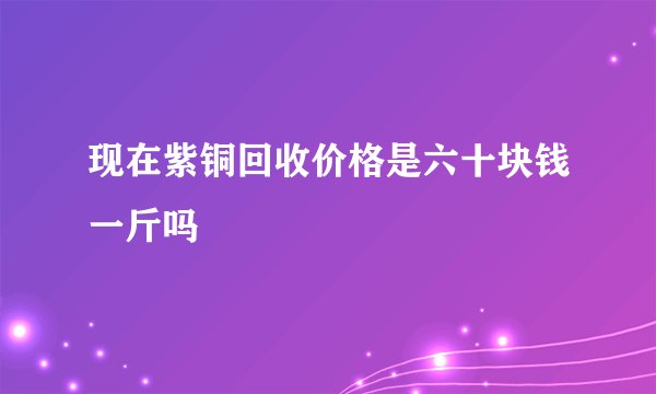 现在紫铜回收价格是六十块钱一斤吗