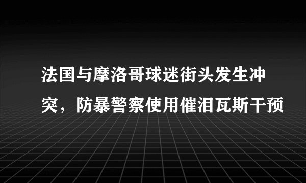 法国与摩洛哥球迷街头发生冲突，防暴警察使用催泪瓦斯干预