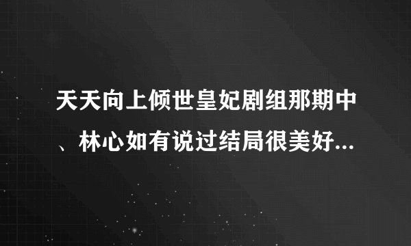 天天向上倾世皇妃剧组那期中、林心如有说过结局很美好吗、网上说有可看了那一期并没有昂、