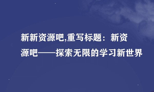 新新资源吧,重写标题：新资源吧——探索无限的学习新世界