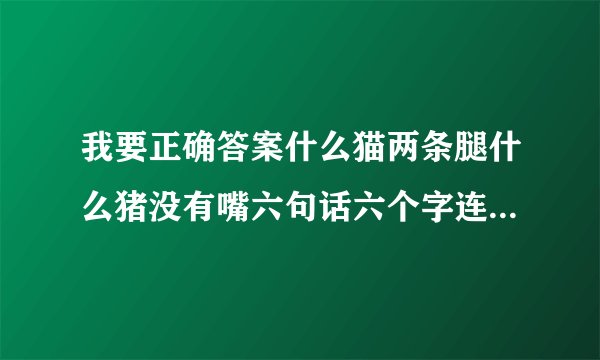 我要正确答案什么猫两条腿什么猪没有嘴六句话六个字连成一句话正确答案