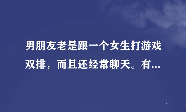 男朋友老是跟一个女生打游戏双排,而且还经常聊天。有问题吗?