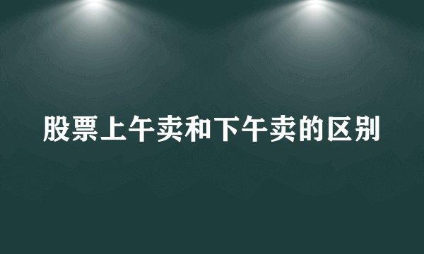 股票上午卖和下午卖的区别