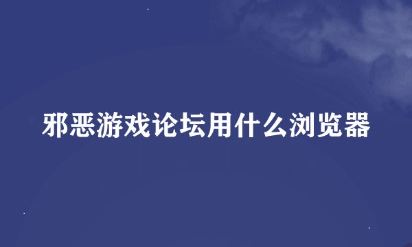 邪恶游戏论坛用什么浏览器