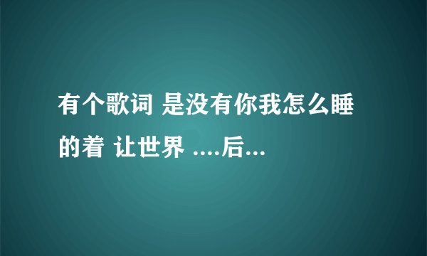 有个歌词 是没有你我怎么睡的着 让世界 ....后面就忘了 跪求！！！！！！！