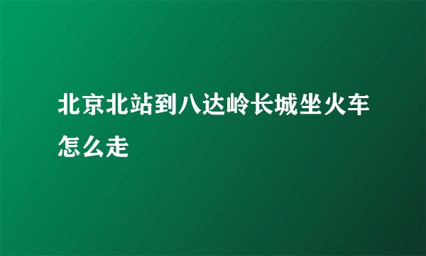 北京北站到八达岭长城坐火车怎么走
