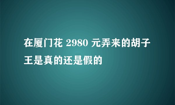 在厦门花 2980 元弄来的胡子王是真的还是假的