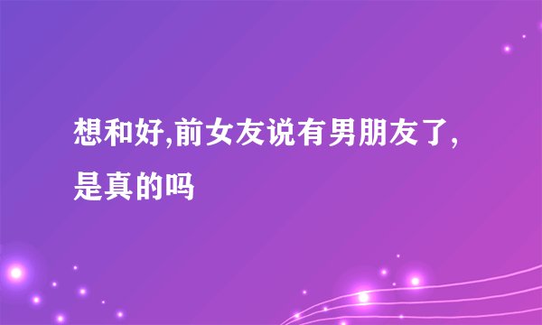 想和好,前女友说有男朋友了,是真的吗