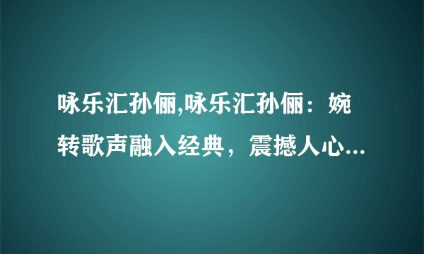 咏乐汇孙俪,咏乐汇孙俪：婉转歌声融入经典，震撼人心的表演艺术