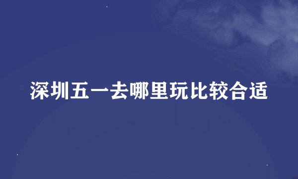 深圳五一去哪里玩比较合适