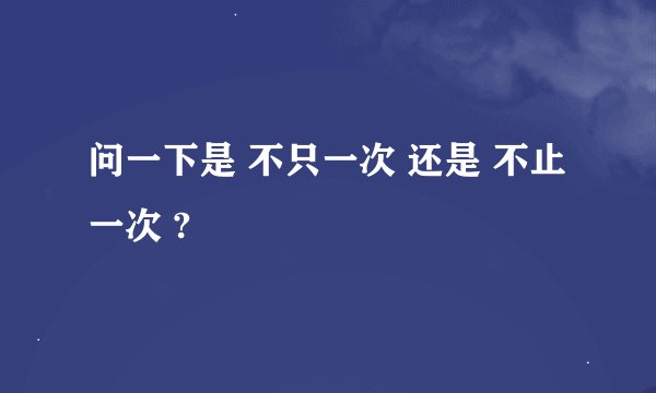 问一下是 不只一次 还是 不止一次 ?