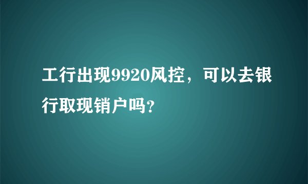 工行出现9920风控,可以去银行取现销户吗?