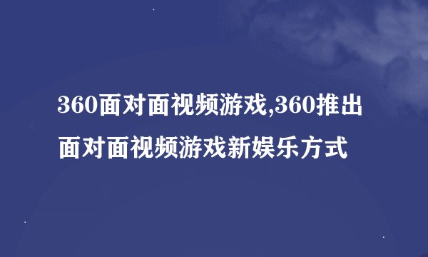 360面对面视频游戏,360推出面对面视频游戏新娱乐方式