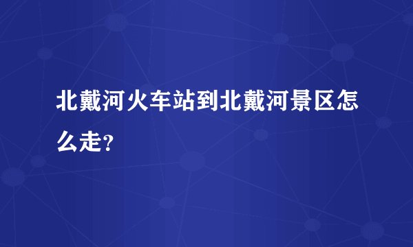 北戴河火车站到北戴河景区怎么走？