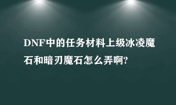 DNF中的任务材料上级冰凌魔石和暗刃魔石怎么弄啊?
