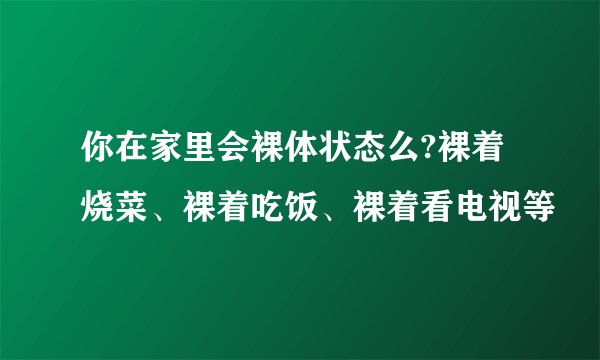 你在家里会裸体状态么?裸着烧菜、裸着吃饭、裸着看电视等