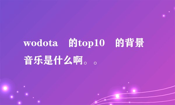 wodota 的top10 的背景音乐是什么啊。。