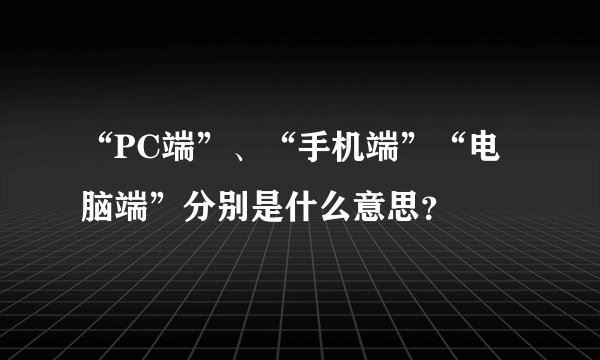 “PC端”、“手机端”“电脑端”分别是什么意思？