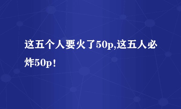 这五个人要火了50p,这五人必炸50p！