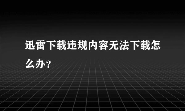 迅雷下载违规内容无法下载怎么办？