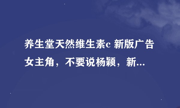 养生堂天然维生素c 新版广告女主角，不要说杨颖，新版的，对杨颖没兴趣。有知道来分享，此女有多部广告。