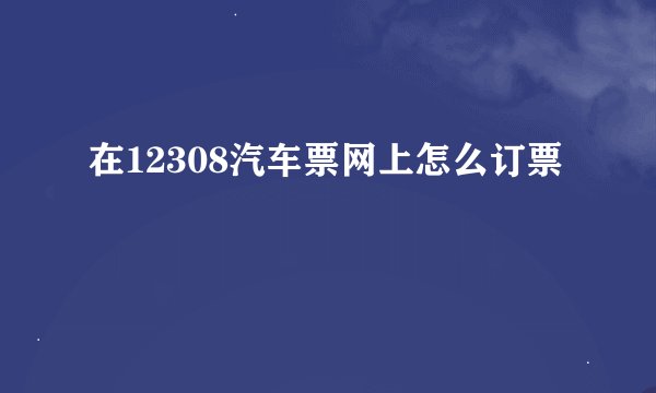在12308汽车票网上怎么订票
