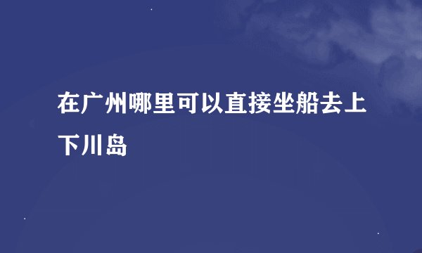 在广州哪里可以直接坐船去上下川岛
