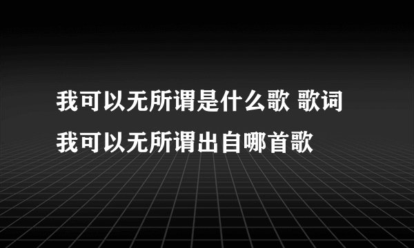 我可以无所谓是什么歌 歌词我可以无所谓出自哪首歌