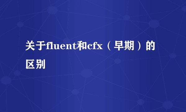 关于fluent和cfx（早期）的区别