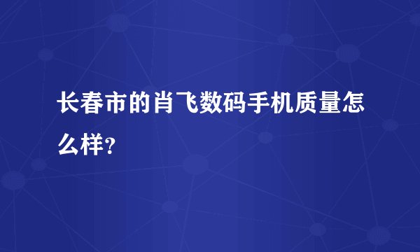 长春市的肖飞数码手机质量怎么样？