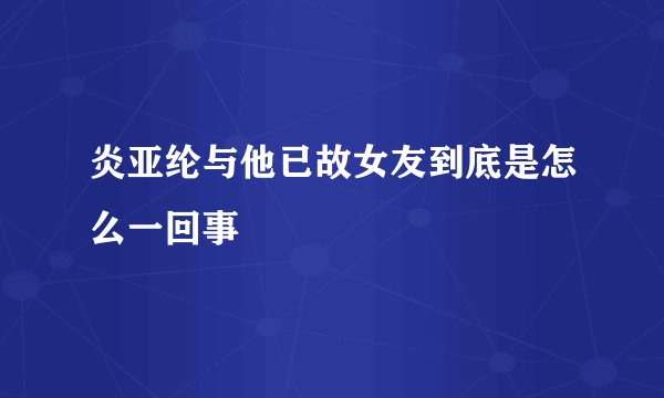 炎亚纶与他已故女友到底是怎么一回事