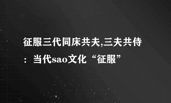征服三代同床共夫,三夫共侍：当代sao文化“征服”