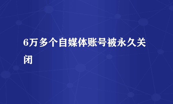 6万多个自媒体账号被永久关闭