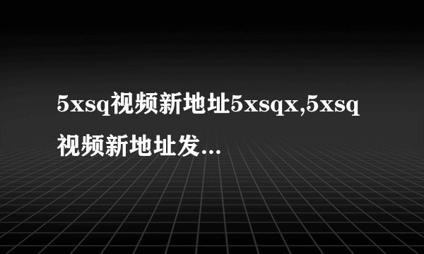 5xsq视频新地址5xsqx,5xsq视频新地址发布：5xsqx再次更新