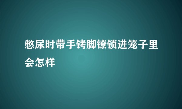 憋尿时带手铐脚镣锁进笼子里会怎样