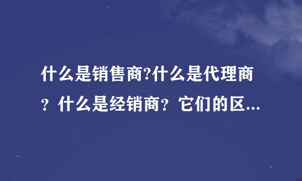 什么是销售商?什么是代理商？什么是经销商？它们的区别是什么？
